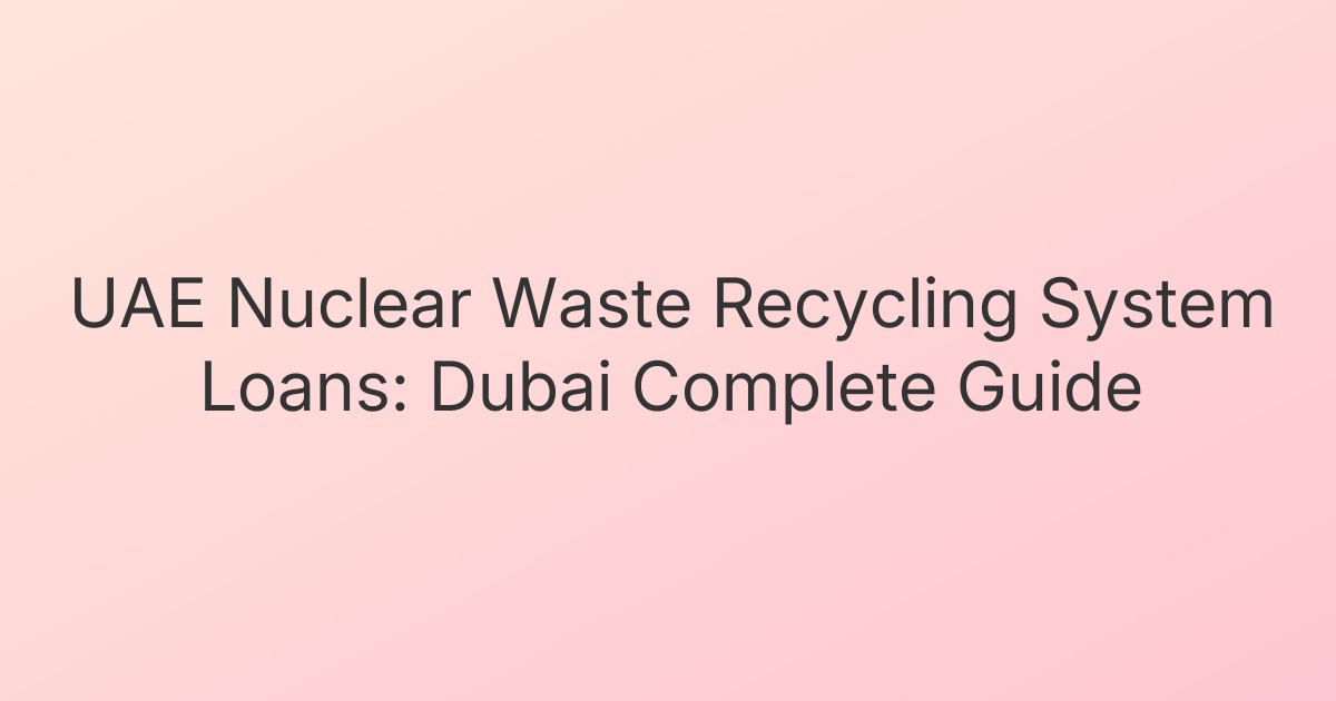 UAE Nuclear Waste Recycling System Loans: Dubai Complete Guide